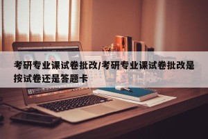 考研专业课试卷批改/考研专业课试卷批改是按试卷还是答题卡