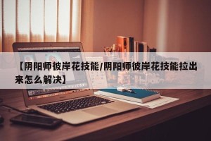 【阴阳师彼岸花技能/阴阳师彼岸花技能拉出来怎么解决】