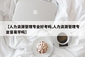 【人力资源管理专业好考吗,人力资源管理专业容易学吗】