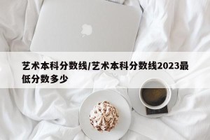 艺术本科分数线/艺术本科分数线2023最低分数多少