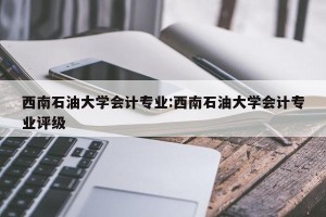 西南石油大学会计专业:西南石油大学会计专业评级
