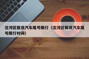 沈河区载货汽车尾号限行（沈河区载货汽车尾号限行时间）