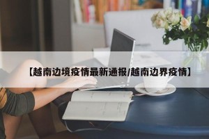 【越南边境疫情最新通报/越南边界疫情】