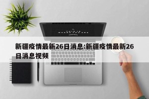 新疆疫情最新26日消息:新疆疫情最新26日消息视频
