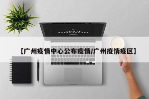【广州疫情中心公布疫情/广州疫情疫区】