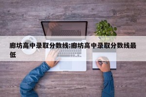 廊坊高中录取分数线:廊坊高中录取分数线最低