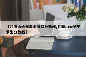 【井冈山大学美术录取分数线,井冈山大学艺术生分数线】