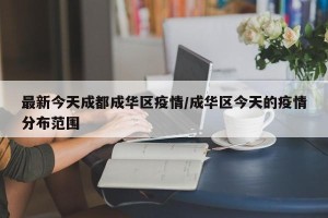 最新今天成都成华区疫情/成华区今天的疫情分布范围