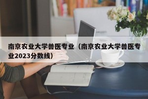 南京农业大学兽医专业（南京农业大学兽医专业2023分数线）