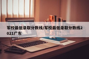 军校最低录取分数线/军校最低录取分数线2021广东