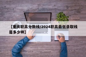【重庆职高分数线/2024职高最低录取线是多少啊】
