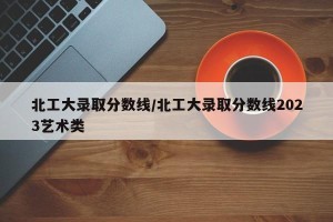 北工大录取分数线/北工大录取分数线2023艺术类