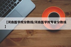【河南医学院分数线/河南医学院专业分数线】