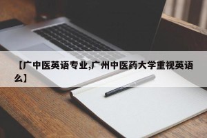 【广中医英语专业,广州中医药大学重视英语么】