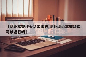 【湖北高架桥大货车限行,湖北境内高速货车可以通行吗】