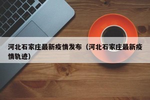 河北石家庄最新疫情发布（河北石家庄最新疫情轨迹）