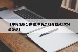 【中传录取分数线,中传录取分数线2024是多少】