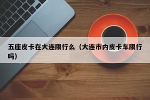 五座皮卡在大连限行么（大连市内皮卡车限行吗）