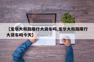 【龙华大和路限行大货车吗,龙华大和路限行大货车吗今天】