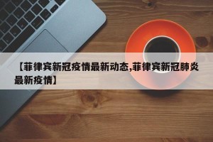 【菲律宾新冠疫情最新动态,菲律宾新冠肺炎最新疫情】