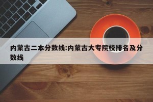 内蒙古二本分数线:内蒙古大专院校排名及分数线