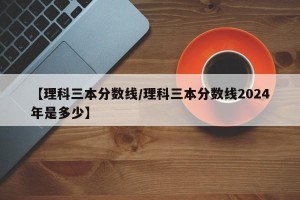 【理科三本分数线/理科三本分数线2024年是多少】