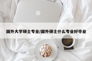 国外大学硕士专业/国外硕士什么专业好毕业