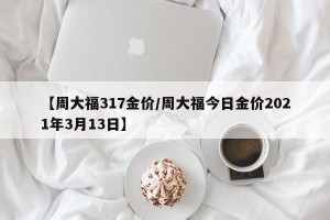 【周大福317金价/周大福今日金价2021年3月13日】