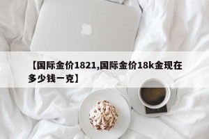 【国际金价1821,国际金价18k金现在多少钱一克】