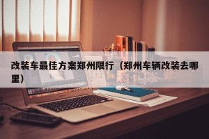 改装车最佳方案郑州限行（郑州车辆改装去哪里）