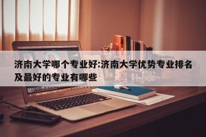 济南大学哪个专业好:济南大学优势专业排名及最好的专业有哪些