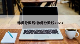 韩师分数线:韩师分数线2023