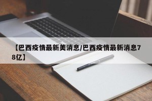 【巴西疫情最新美消息/巴西疫情最新消息78亿】