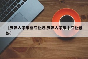 【天津大学那些专业好,天津大学那个专业最好】