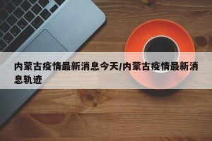 内蒙古疫情最新消息今天/内蒙古疫情最新消息轨迹