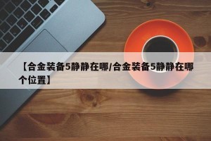 【合金装备5静静在哪/合金装备5静静在哪个位置】