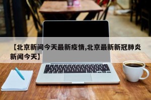 【北京新间今天最新疫情,北京最新新冠肺炎新闻今天】
