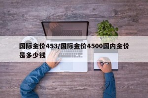 国际金价453/国际金价4500国内金价是多少钱