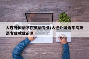 大连外国语学院英语专业/大连外国语学院英语专业就业前景