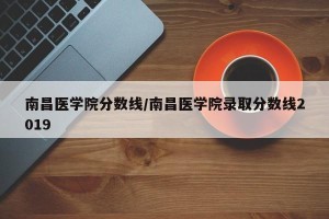 南昌医学院分数线/南昌医学院录取分数线2019