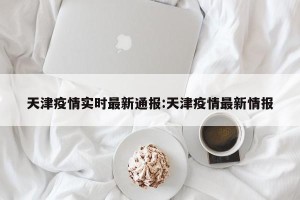 天津疫情实时最新通报:天津疫情最新情报