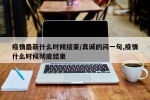疫情最新什么时候结束/真诚的问一句,疫情什么时候彻底结束