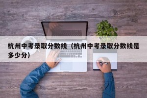杭州中考录取分数线（杭州中考录取分数线是多少分）