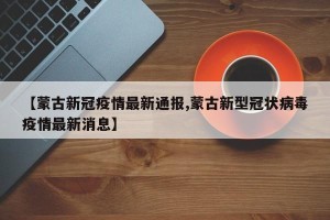 【蒙古新冠疫情最新通报,蒙古新型冠状病毒疫情最新消息】