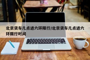 北京货车几点进六环限行/北京货车几点进六环限行时间