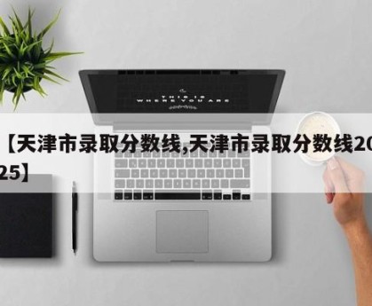 【天津市录取分数线,天津市录取分数线2025】