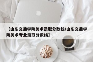 【山东交通学院美术录取分数线/山东交通学院美术专业录取分数线】