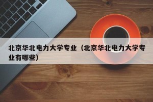 北京华北电力大学专业（北京华北电力大学专业有哪些）