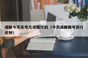 成都今天车号几点限行的（今天成都限号到几点钟）