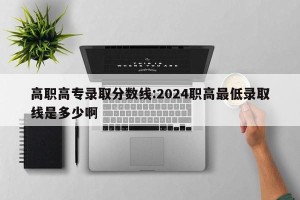 高职高专录取分数线:2024职高最低录取线是多少啊